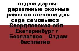 отдам даром  деревянные оконные рамы со стеклом для сада.самовывоз. - Свердловская обл., Екатеринбург г. Бесплатное » Отдам бесплатно   